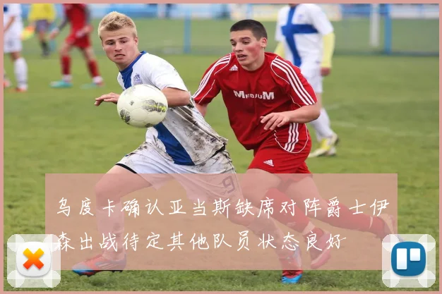 乌度卡确认亚当斯缺席对阵爵士伊森出战待定其他队员状态良好
