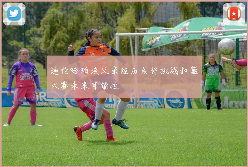 迪伦哈珀谈父亲经历或将挑战扣篮大赛未来可能性