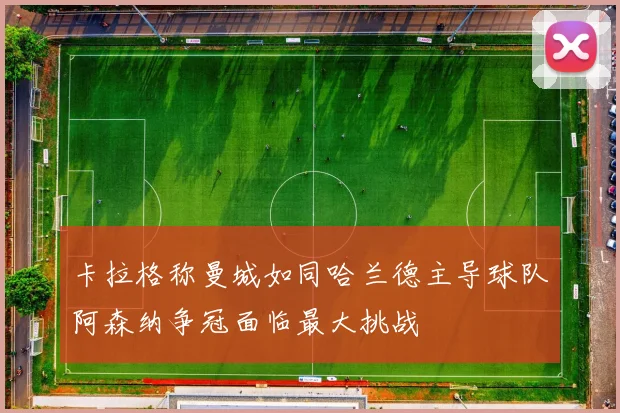 卡拉格称曼城如同哈兰德主导球队阿森纳争冠面临最大挑战