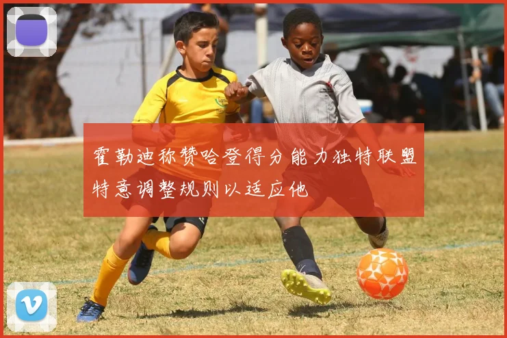霍勒迪称赞哈登得分能力独特联盟特意调整规则以适应他