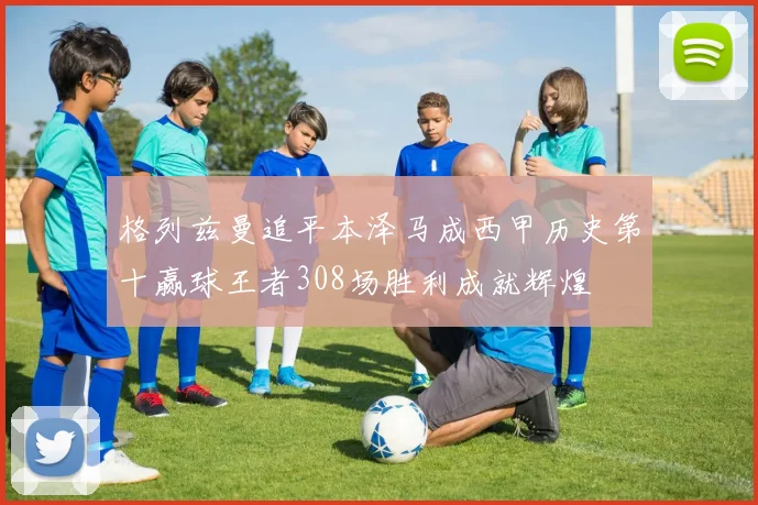 格列兹曼追平本泽马成西甲历史第十赢球王者308场胜利成就辉煌
