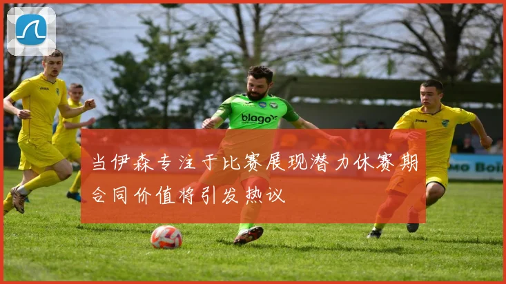 当伊森专注于比赛展现潜力休赛期合同价值将引发热议