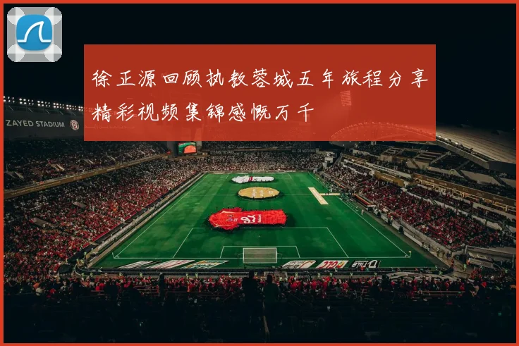 徐正源回顾执教蓉城五年旅程分享精彩视频集锦感慨万千