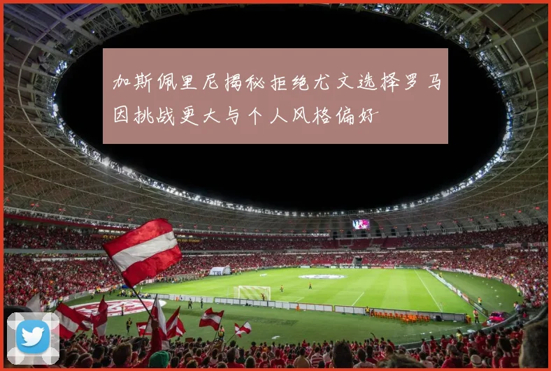 加斯佩里尼揭秘拒绝尤文选择罗马因挑战更大与个人风格偏好