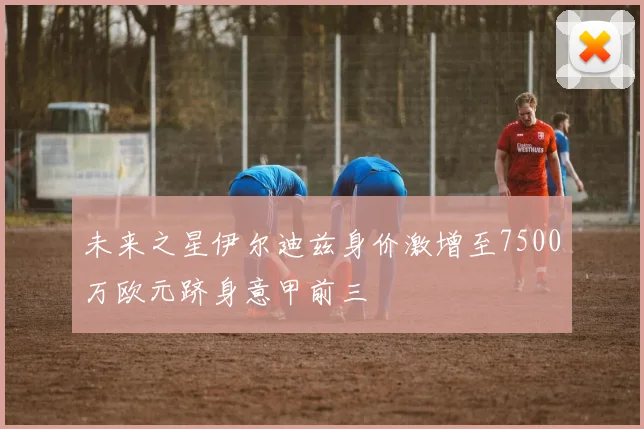未来之星伊尔迪兹身价激增至7500万欧元跻身意甲前三