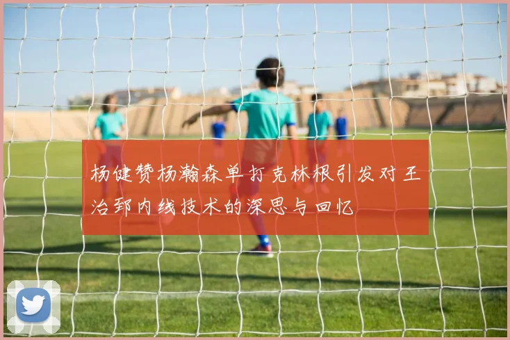 杨健赞杨瀚森单打克林根引发对王治郅内线技术的深思与回忆