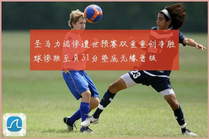 圣马力诺惨遭世预赛双重重创净胜球惨跌至负31分垫底无缘晋级