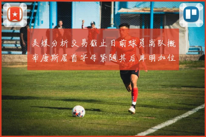 美媒分析交易截止日前球员离队概率唐斯居首字母紧随其后库明加位列第三