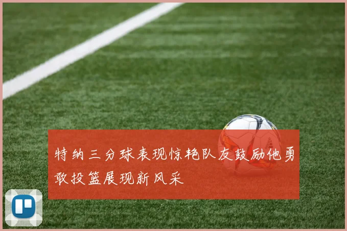 特纳三分球表现惊艳队友鼓励他勇敢投篮展现新风采