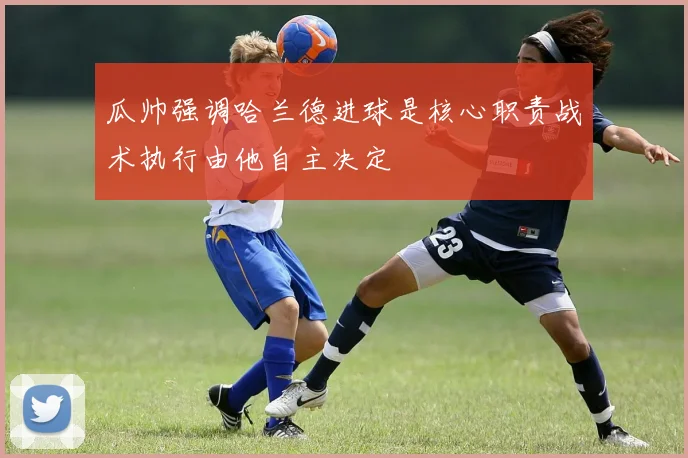 瓜帅强调哈兰德进球是核心职责战术执行由他自主决定