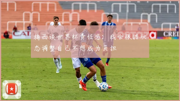 梅西谈世界杯责任感：我会根据状态调整自己不想成为负担