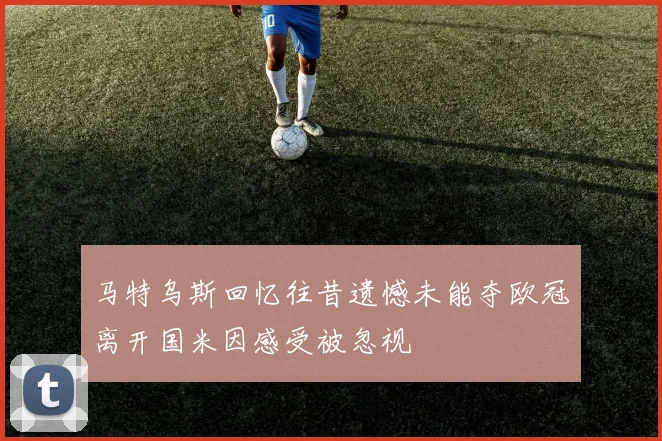 马特乌斯回忆往昔遗憾未能夺欧冠离开国米因感受被忽视