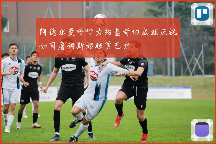 阿德尔曼呼吁为约基奇的成就庆祝如同詹姆斯超越贾巴尔
