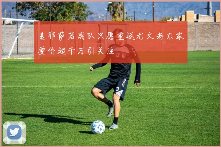 基耶萨若离队只愿重返尤文老东家要价超千万引关注