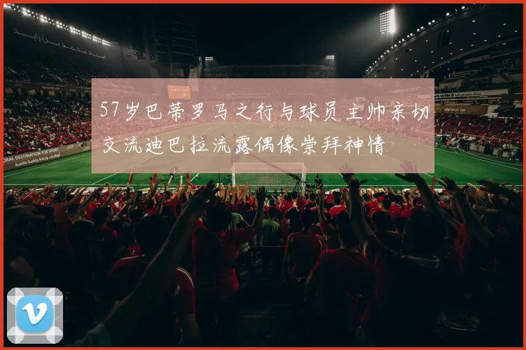 57岁巴蒂罗马之行与球员主帅亲切交流迪巴拉流露偶像崇拜神情