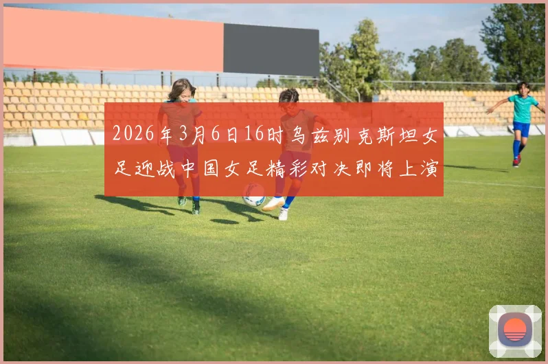 2026年3月6日16时乌兹别克斯坦女足迎战中国女足精彩对决即将上演