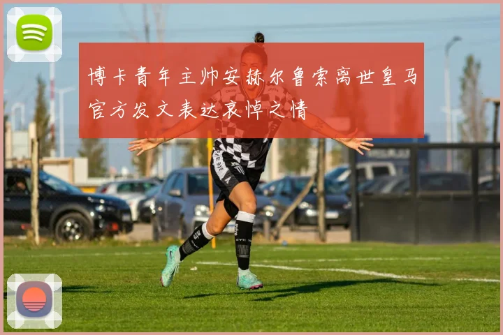 博卡青年主帅安赫尔鲁索离世皇马官方发文表达哀悼之情
