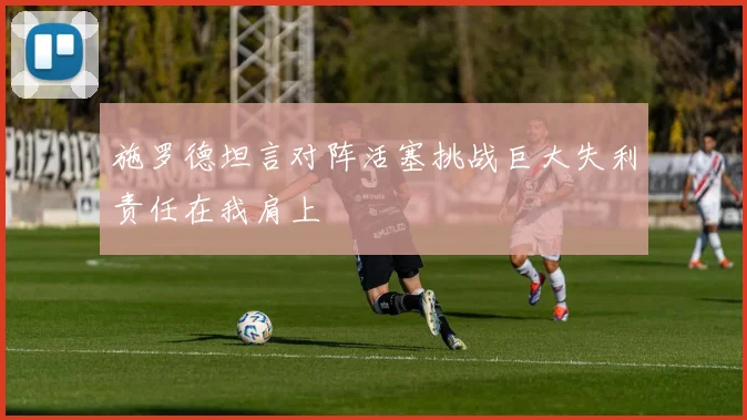 施罗德坦言对阵活塞挑战巨大失利责任在我肩上