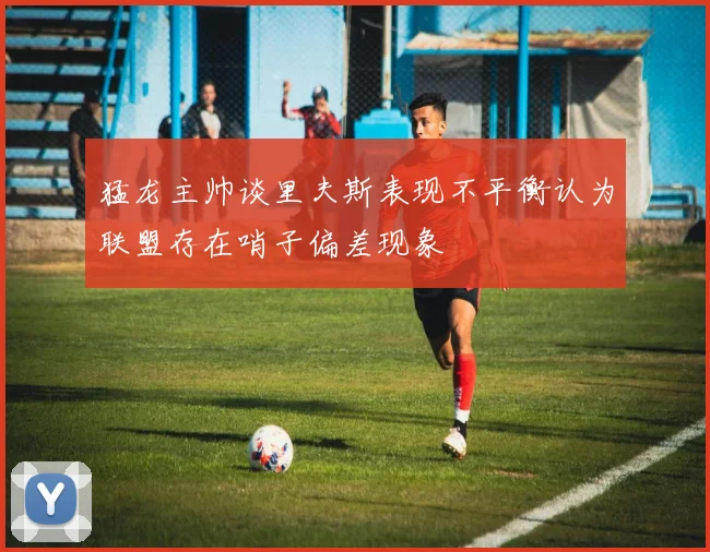 猛龙主帅谈里夫斯表现不平衡认为联盟存在哨子偏差现象