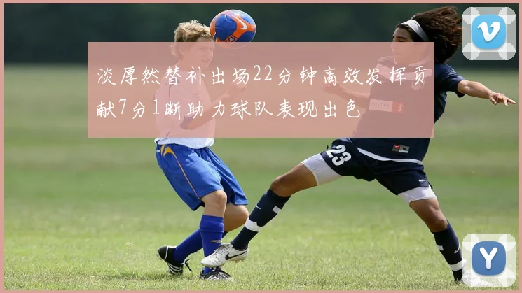 淡厚然替补出场22分钟高效发挥贡献7分1断助力球队表现出色