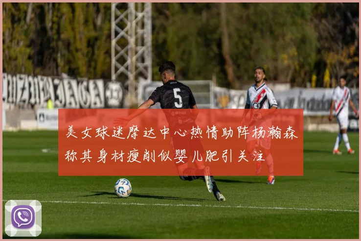 美女球迷摩达中心热情助阵杨瀚森称其身材瘦削似婴儿肥引关注