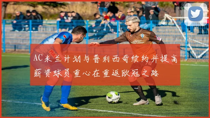 AC米兰计划与普利西奇续约并提高薪资球员重心在重返欧冠之路