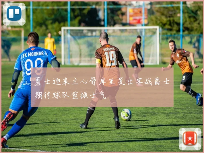 勇士迎来主心骨库里复出客战爵士期待球队重振士气