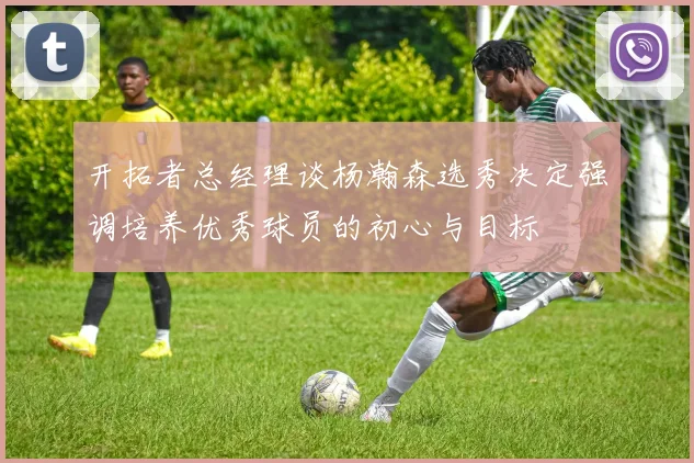 开拓者总经理谈杨瀚森选秀决定强调培养优秀球员的初心与目标