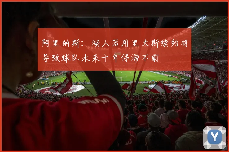 阿里纳斯：湖人若用里夫斯续约将导致球队未来十年停滞不前