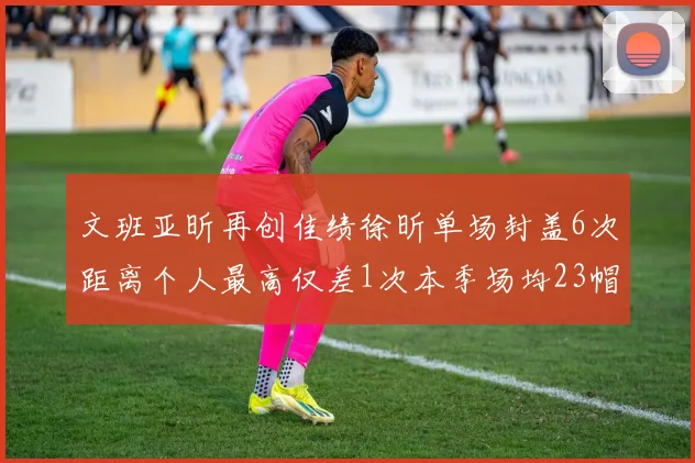 文班亚昕再创佳绩徐昕单场封盖6次距离个人最高仅差1次本季场均23帽领跑联盟