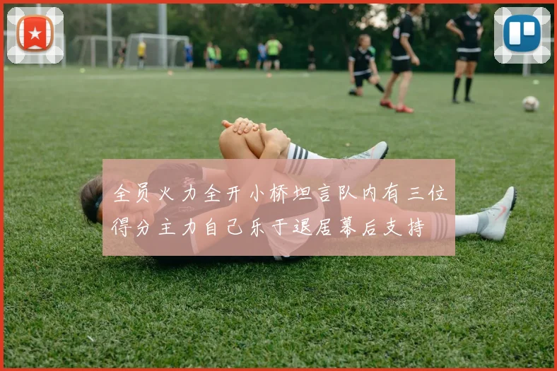 全员火力全开小桥坦言队内有三位得分主力自己乐于退居幕后支持