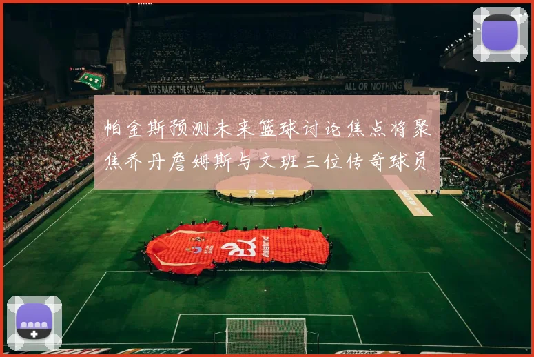 帕金斯预测未来篮球讨论焦点将聚焦乔丹詹姆斯与文班三位传奇球员
