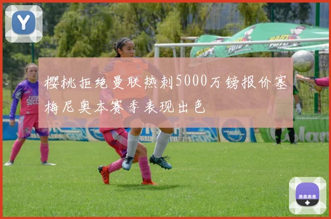 樱桃拒绝曼联热刺5000万镑报价塞梅尼奥本赛季表现出色